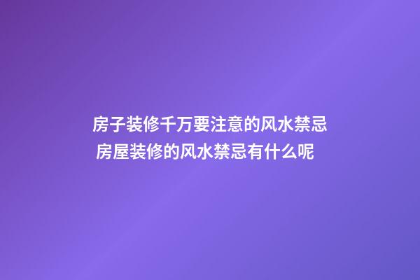 房子装修千万要注意的风水禁忌 房屋装修的风水禁忌有什么呢